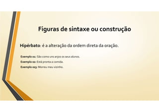 Figuras de sintaxe ou construção
Hipérbato: é a alteração da ordem direta da oração.
Exemplo 01: São como uns anjos os seus alunos.
Exemplo 02: Está pronta a comida.
Exemplo 023: Morreu meu vizinho.
 