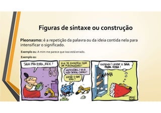 Figuras de sintaxe ou construção
Pleonasmo: é a repetição da palavra ou da ideia contida nela para
intensificar o significado.
Exemplo 01: A mim me parece que isso está errado.
Exemplo 02:
 
