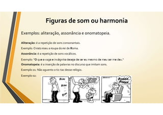 Figuras de som ou harmonia
Exemplos: aliteração, assonância e onomatopeia.
Aliteração: é a repetição de sons consonantais.
Exemplo: O rato roeu a roupa do rei de Roma.
Assonância: é a repetição de sons vocálicos.
Exemplo: "O que o vago e incógnito desejo de ser eu mesmo de meu ser me deu.“
Onomatopeia: é a inserção de palavras no discurso que imitam sons.
Exemplo 01: Não aguento o tic-tac desse relógio.
Exemplo 02:
 