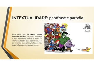 INTEXTUALIDADE: paráfrase e paródia
Você sabia que os textos podem
conversar entre si? Sim, isso é possível, e
a esse fenômeno damos o nome de
intertextualidade. Essa ocorrência pode
ser implícita ou explícita, feita por meio
de paródia ou por meio da paráfrase.
 