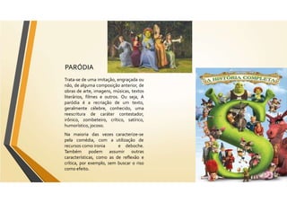 PARÓDIA
Trata-se de uma imitação, engraçada ou
não, de alguma composição anterior, de
obras de arte, imagens, músicas, textos
literários, filmes e outros. Ou seja, A
paródia é a recriação de um texto,
geralmente célebre, conhecido, uma
reescritura de caráter contestador,
irônico, zombeteiro, crítico, satírico,
humorístico, jocoso.
caracterize-se
utilização de
Na maioria das vezes
pela comédia, com a
recursos como ironia
Também podem assumir
e deboche.
outras
características, como as de reflexão e
crítica, por exemplo, sem buscar o riso
como efeito.
 