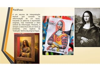 Paráfrase:
é um recurso de interpretação
textual que
reformulação de
consiste
um
na
texto,
trocando as palavras e expressões
originais, mas mantendo a ideia
central da informação. Portanto, é
sempre a reescritura de um texto já
existente, uma espécie de
‘tradução’ dentro da própria língua.
 