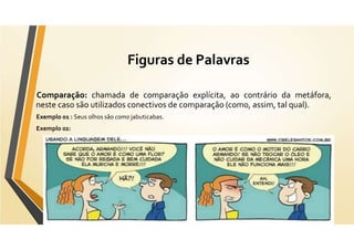 Figuras de Palavras
Comparação: chamada de comparação explícita, ao contrário da metáfora,
neste caso são utilizados conectivos de comparação (como, assim, tal qual).
Exemplo 01 : Seus olhos são como jabuticabas.
Exemplo 02:
 
