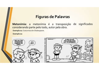 Figuras de Palavras
de significados
Metonímia: a metonímia é a transposição
considerando parte pelo todo, autor pela obra.
Exemplo 01: Costumava ler Shakespeare.
Exemplo 02:
 