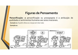 Figuras de Pensamento
Personificação: a personificação ou prosopopeia é a atribuição de
qualidades e sentimentos humanos aos seres irracionais.
Exemplo 01: O jardim olhava as crianças sem dizer nada.
Exemplo 02:
 