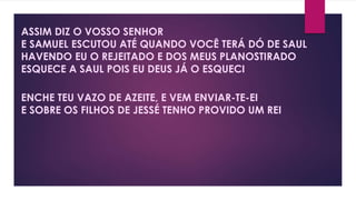 ASSIM DIZ O VOSSO SENHOR
E SAMUEL ESCUTOU ATÉ QUANDO VOCÊ TERÁ DÓ DE SAUL
HAVENDO EU O REJEITADO E DOS MEUS PLANOSTIRADO
ESQUECE A SAUL POIS EU DEUS JÁ O ESQUECI
ENCHE TEU VAZO DE AZEITE, E VEM ENVIAR-TE-EI
E SOBRE OS FILHOS DE JESSÉ TENHO PROVIDO UM REI
 