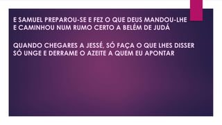 E SAMUEL PREPAROU-SE E FEZ O QUE DEUS MANDOU-LHE
E CAMINHOU NUM RUMO CERTO A BELÉM DE JUDÁ
QUANDO CHEGARES A JESSÉ, SÓ FAÇA O QUE LHES DISSER
SÓ UNGE E DERRAME O AZEITE A QUEM EU APONTAR
 