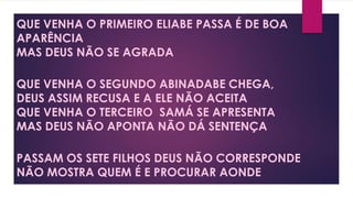 QUE VENHA O PRIMEIRO ELIABE PASSA É DE BOA
APARÊNCIA
MAS DEUS NÃO SE AGRADA
QUE VENHA O SEGUNDO ABINADABE CHEGA,
DEUS ASSIM RECUSA E A ELE NÃO ACEITA
QUE VENHA O TERCEIRO SAMÁ SE APRESENTA
MAS DEUS NÃO APONTA NÃO DÁ SENTENÇA
PASSAM OS SETE FILHOS DEUS NÃO CORRESPONDE
NÃO MOSTRA QUEM É E PROCURAR AONDE
 