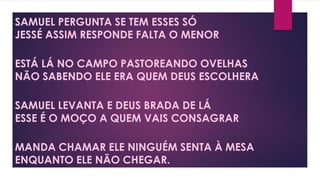 SAMUEL PERGUNTA SE TEM ESSES SÓ
JESSÉ ASSIM RESPONDE FALTA O MENOR
ESTÁ LÁ NO CAMPO PASTOREANDO OVELHAS
NÃO SABENDO ELE ERA QUEM DEUS ESCOLHERA
SAMUEL LEVANTA E DEUS BRADA DE LÁ
ESSE É O MOÇO A QUEM VAIS CONSAGRAR
MANDA CHAMAR ELE NINGUÉM SENTA À MESA
ENQUANTO ELE NÃO CHEGAR.
 