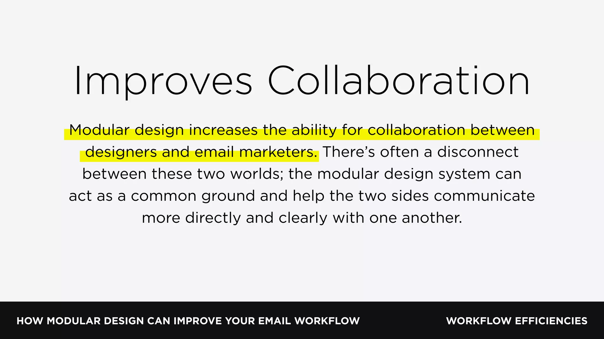 HOW MODULAR DESIGN CAN IMPROVE YOUR EMAIL WORKFLOW WORKFLOW EFFICIENCIES
Improves Collaboration
Modular design increases the ability for collaboration between
designers and email marketers. There’s often a disconnect
between these two worlds; the modular design system can
act as a common ground and help the two sides communicate
more directly and clearly with one another.
 