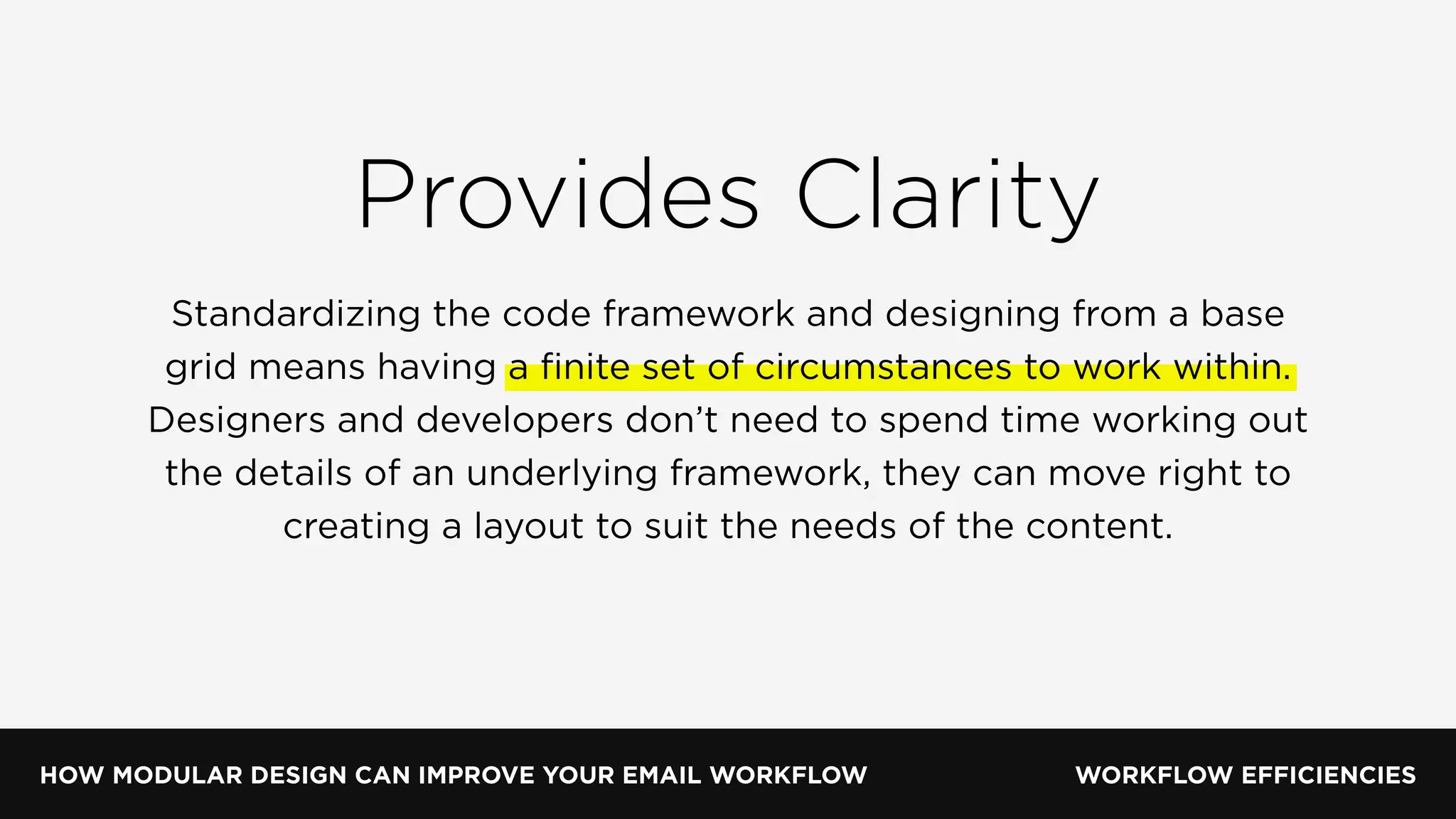 HOW MODULAR DESIGN CAN IMPROVE YOUR EMAIL WORKFLOW WORKFLOW EFFICIENCIES
Provides Clarity
Standardizing the code framework and designing from a base
grid means having a ﬁnite set of circumstances to work within.
Designers and developers don’t need to spend time working out
the details of an underlying framework, they can move right to
creating a layout to suit the needs of the content.
 