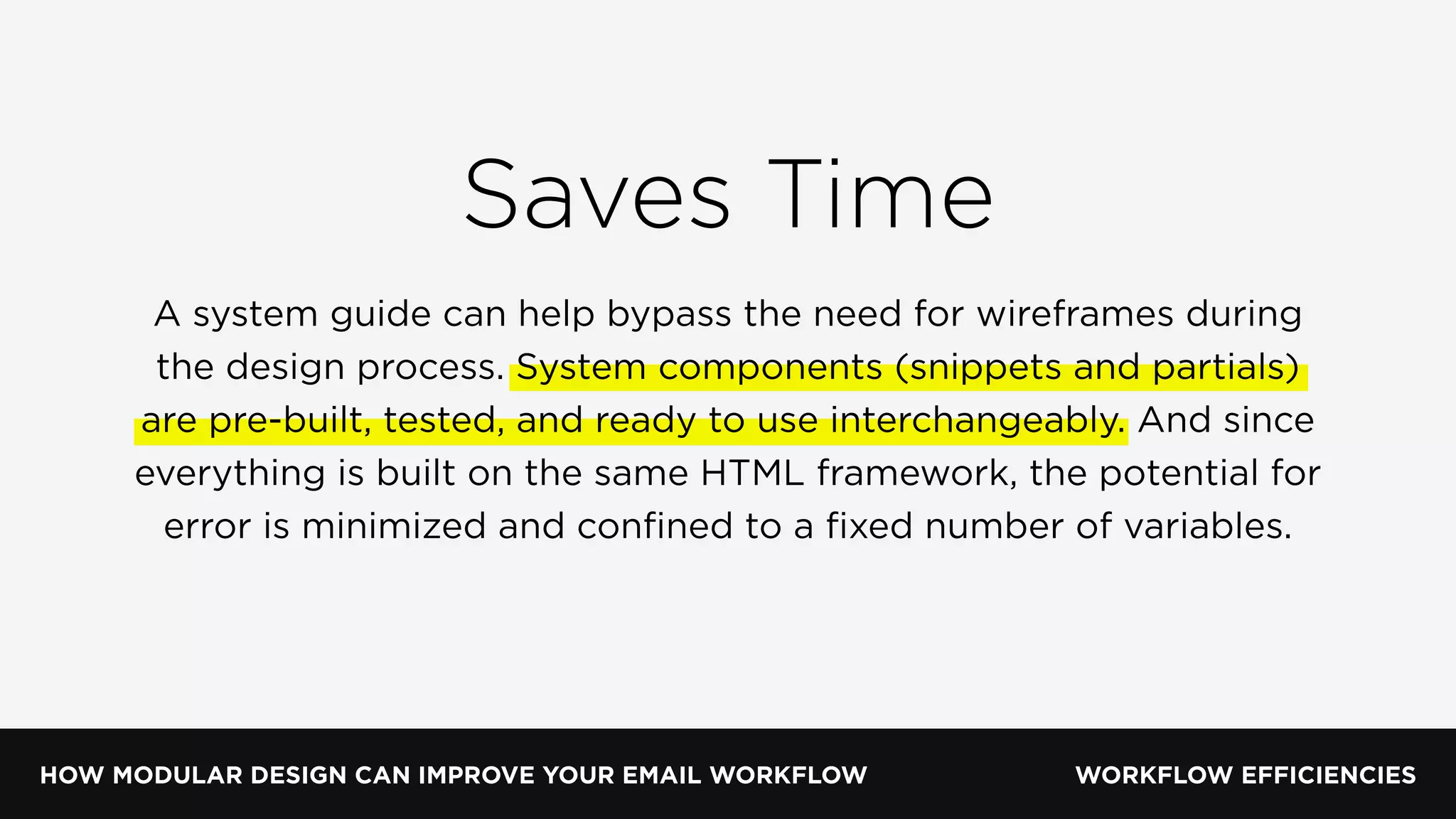 HOW MODULAR DESIGN CAN IMPROVE YOUR EMAIL WORKFLOW WORKFLOW EFFICIENCIES
Saves Time
A system guide can help bypass the need for wireframes during
the design process. System components (snippets and partials)
are pre-built, tested, and ready to use interchangeably. And since
everything is built on the same HTML framework, the potential for
error is minimized and conﬁned to a ﬁxed number of variables.
 
