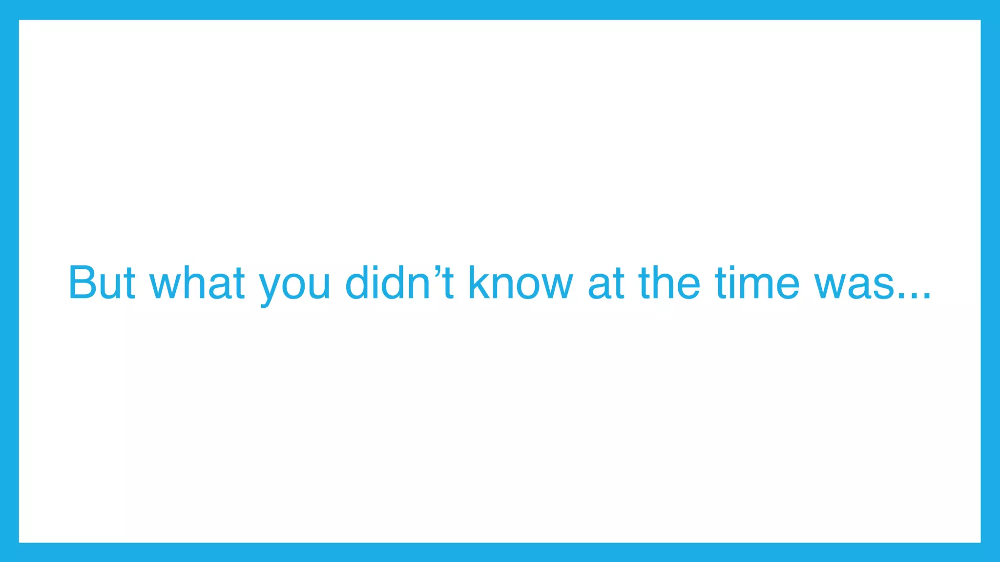 But what you didn’t know at the time was...
 