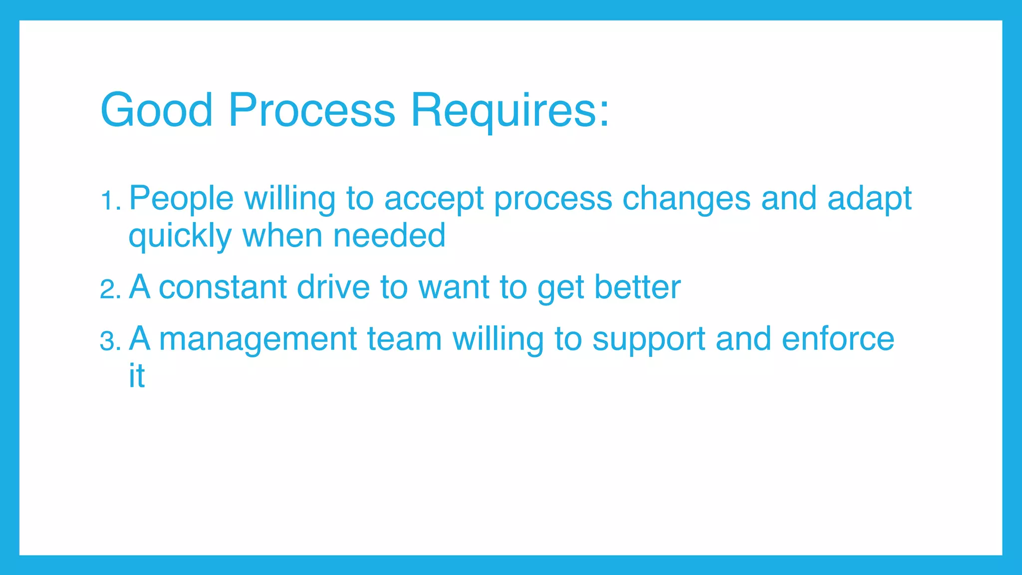 Good Process Requires:
1. People willing to accept process changes and adapt
quickly when needed
2. A constant drive to want to get better
3. A management team willing to support and enforce
it
 