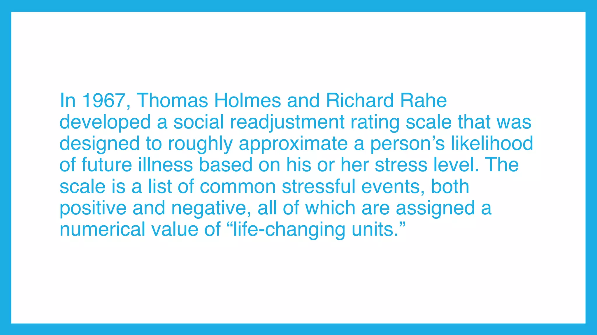 In 1967, Thomas Holmes and Richard Rahe
developed a social readjustment rating scale that was
designed to roughly approximate a person’s likelihood
of future illness based on his or her stress level. The
scale is a list of common stressful events, both
positive and negative, all of which are assigned a
numerical value of “life-changing units.”
 