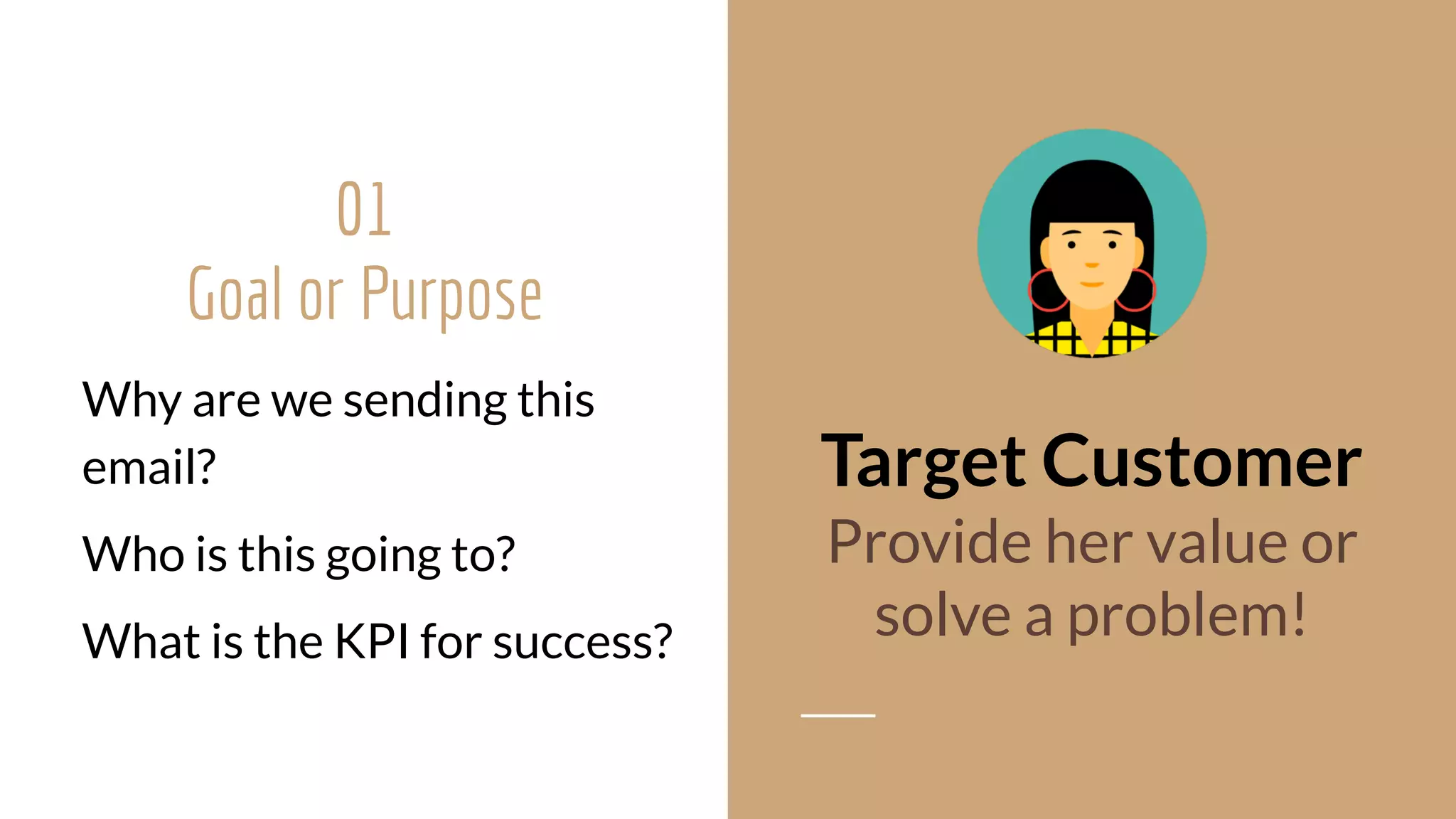 Why are we sending this
email?
Who is this going to?
What is the KPI for success?
Target Customer
Provide her value or  
solve a problem!
01
Goal or Purpose 
 