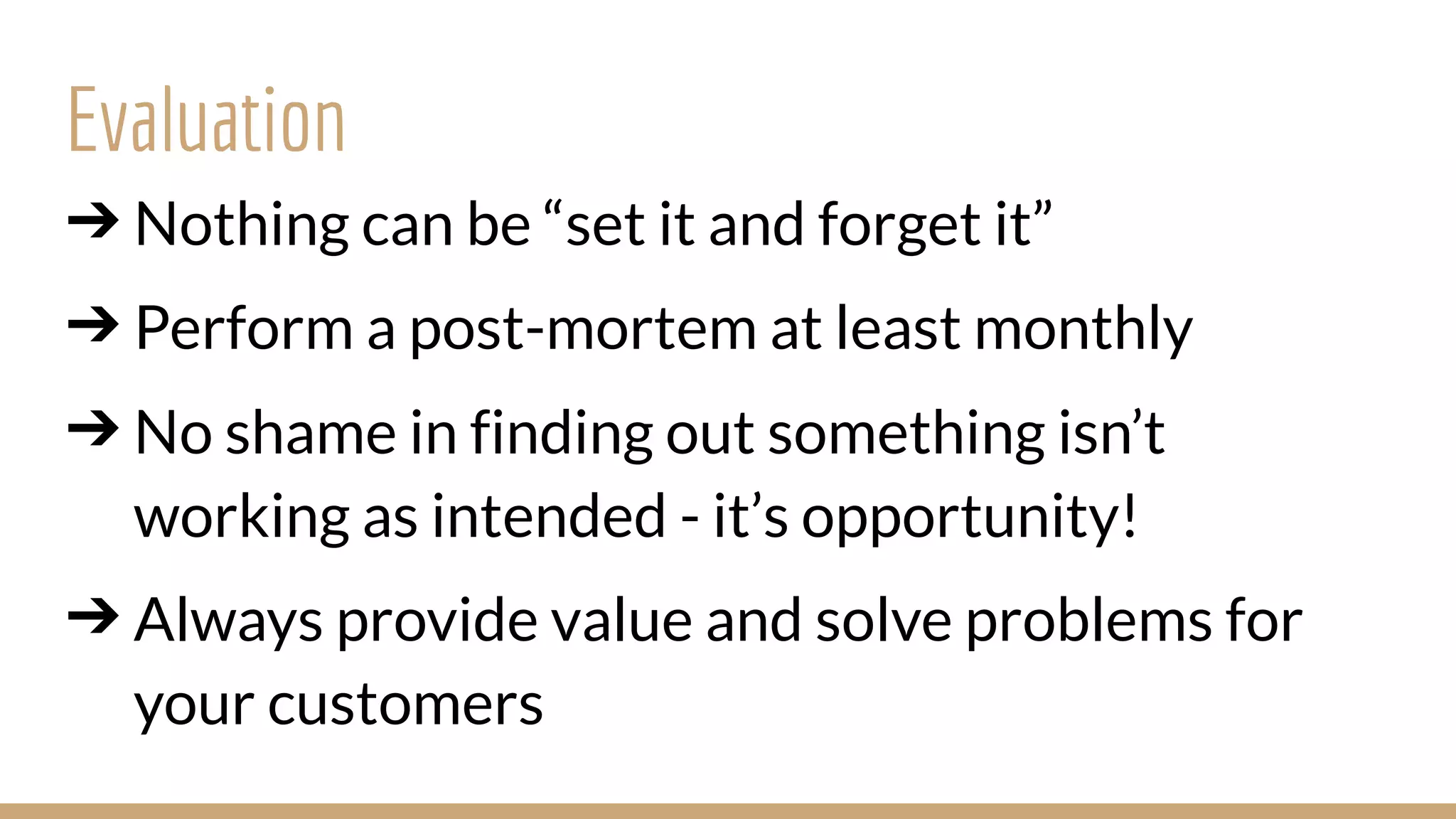 ➔ Nothing can be “set it and forget it”
➔ Perform a post-mortem at least monthly
➔ No shame in finding out something isn’t
working as intended - it’s opportunity!
➔ Always provide value and solve problems for
your customers
Evaluation
 