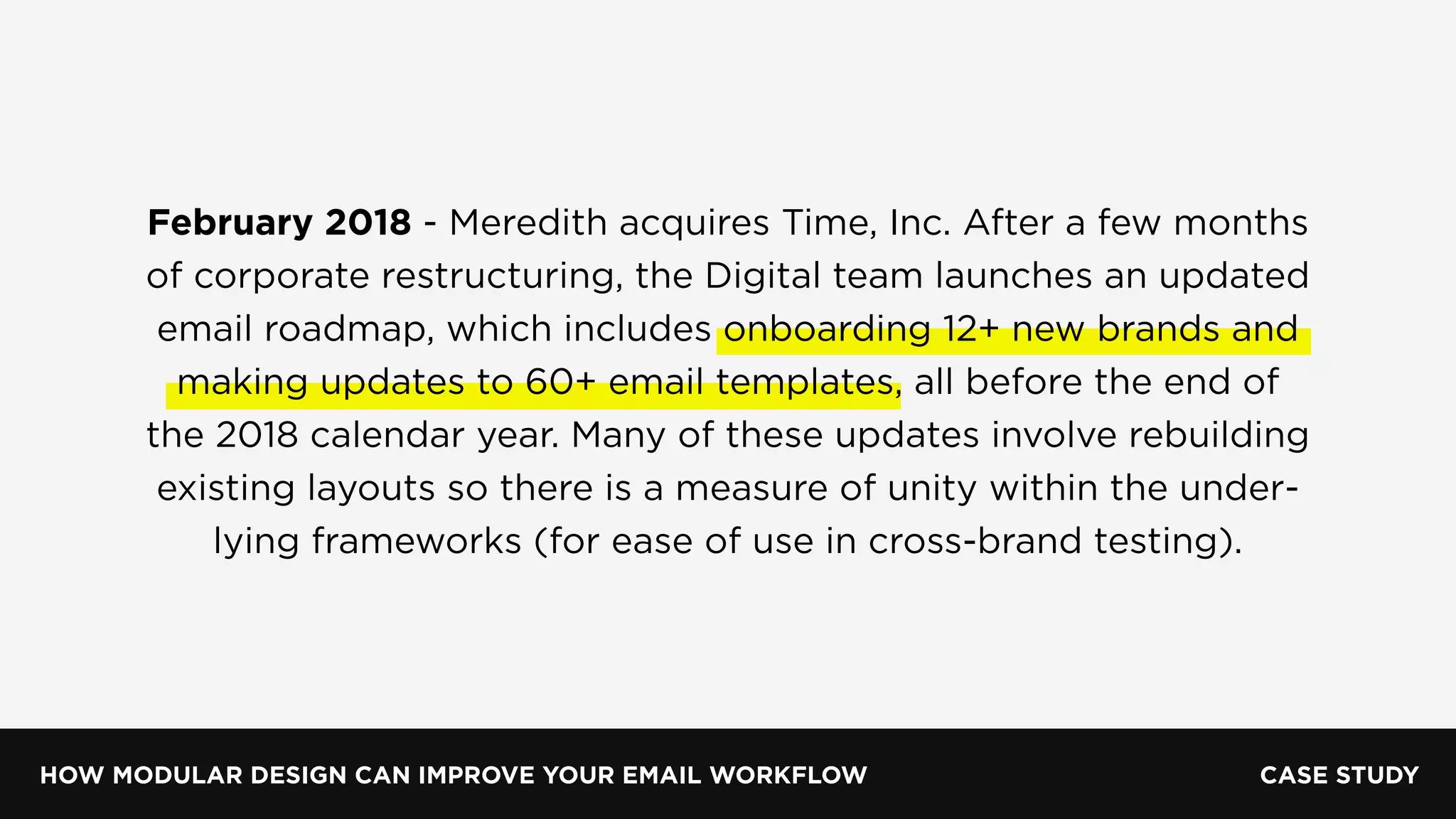 HOW MODULAR DESIGN CAN IMPROVE YOUR EMAIL WORKFLOW
February 2018 - Meredith acquires Time, Inc. After a few months
of corporate restructuring, the Digital team launches an updated
email roadmap, which includes onboarding 12+ new brands and
making updates to 60+ email templates, all before the end of
the 2018 calendar year. Many of these updates involve rebuilding
existing layouts so there is a measure of unity within the under-
lying frameworks (for ease of use in cross-brand testing).
CASE STUDY
 