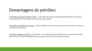 Desvantagens do petróleo:
Emissões de Gases de Efeito Estufa – Liberação de grande quantidade de dióxido de carbono,
um dos grandes responsáveis pelo aquecimento global.
Emissão de substâncias nocivas - Como dióxido de enxofre, que causa riscos à saúde e provoca
a terrível Chuva Ácida.
Poluição da Água e da Terra - Acidentes com vazamentos em plataformas e navios petroleiros
são comuns. Provoca desequilíbrio no ecossistema do local do derramamento.
 