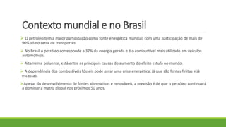 Contexto mundial e no Brasil
 O petróleo tem a maior participação como fonte energética mundial, com uma participação de mais de
90% só no setor de transportes.
 No Brasil o petróleo corresponde a 37% da energia gerada e é o combustível mais utilizado em veículos
automotivos.
 Altamente poluente, está entre as principais causas do aumento do efeito estufa no mundo.
 A dependência dos combustíveis fósseis pode gerar uma crise energética, já que são fontes finitas e já
escassas.
Apesar do desenvolvimento de fontes alternativas e renováveis, a previsão é de que o petróleo continuará
a dominar a matriz global nos próximos 50 anos.
 