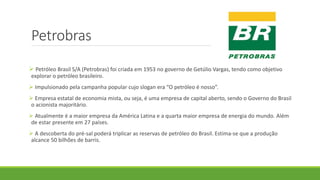 Petrobras
 Petróleo Brasil S/A (Petrobras) foi criada em 1953 no governo de Getúlio Vargas, tendo como objetivo
explorar o petróleo brasileiro.
 Impulsionado pela campanha popular cujo slogan era “O petróleo é nosso”.
 Empresa estatal de economia mista, ou seja, é uma empresa de capital aberto, sendo o Governo do Brasil
o acionista majoritário.
 Atualmente é a maior empresa da América Latina e a quarta maior empresa de energia do mundo. Além
de estar presente em 27 países.
 A descoberta do pré-sal poderá triplicar as reservas de petróleo do Brasil. Estima-se que a produção
alcance 50 bilhões de barris.
 