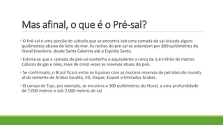 Mas afinal, o que é o Pré-sal?
• O Pré-sal é uma porção do subsolo que se encontra sob uma camada de sal situada alguns
quilômetros abaixo do leito do mar. As rochas do pré-sal se estendem por 800 quilômetros do
litoral brasileiro, desde Santa Catarina até o Espírito Santo.
• Estima-se que a camada do pré-sal contenha o equivalente a cerca de 1,6 trilhão de metros
cúbicos de gás e óleo, mais de cinco vezes as reservas atuais do país.
• Se confirmado, o Brasil ficará entre os 6 países com as maiores reservas de petróleo do mundo,
atrás somente de Arábia Saudita, Irã, Iraque, Kuwait e Emirados Árabes.
• O campo de Tupi, por exemplo, se encontra a 300 quilômetros do litoral, a uma profundidade
de 7.000 metros e sob 2.000 metros de sal.
 