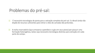 Problemas do pré-sal:
1) É necessário tecnologias de ponta para a extração completa do pré-sal. E o Brasil ainda não
dispõe de recursos suficientes para retirar o óleo de camadas tão profundas.
2) A rocha-reservatório (que armazena o petróleo e o gás em seus poros) por possuir uma
formação heterogênea, talvez seja necessário tecnologias distintas para extração em cada
parte do campo.
 