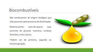 •São combustíveis de origem biológica que
não passaram pelo processo de fossilização.
•Matéria-prima: cana-de-açúcar, soja,
semente de girassol, mamona, resíduos
florestais, entre outros.
• Podem ser de primeira, segunda ou
terceira geração.
Biocombustíveis
 