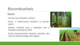 Biocombustíveis
Etanol
•Um dos mais utilizados no Brasil.
•Onde a matéria-prima utilizada é a cana-de-
açúcar.
•Ganhou incentivo para a produção com o
Proálcool na década de 1970.
•Outros biocombustíveis bastante utilizados são:
metanol, biodisel, biogás, óleo vegetal.
 