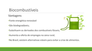 Biocombustíveis
Vantagens
•Fonte energética renovável
•São biodegradáveis;
•Substituem os derivados dos combustiveis fósseis;
•Aumenta a oferta de empregos na zona rural;
•No Brasil, existem alternativas viáveis para evitar a crise de alimentos.
 