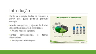 Introdução
•Fonte de energia: todos os recursos a
partir dos quais pode-se produzir
energia;
•Matriz energética: conjunto de fontes
de energia disponíveis e utilizadas;
• Âmbito nacional x global ;
•Fontes convencionais x fontes
alternativas.
• Vantagens e desvantagens.
 