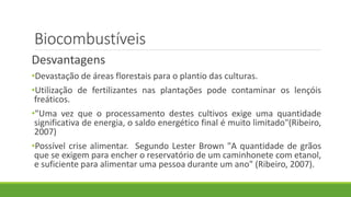 Biocombustíveis
Desvantagens
•Devastação de áreas florestais para o plantio das culturas.
•Utilização de fertilizantes nas plantações pode contaminar os lençóis
freáticos.
•"Uma vez que o processamento destes cultivos exige uma quantidade
significativa de energia, o saldo energético final é muito limitado"(Ribeiro,
2007)
•Possível crise alimentar. Segundo Lester Brown "A quantidade de grãos
que se exigem para encher o reservatório de um caminhonete com etanol,
e suficiente para alimentar uma pessoa durante um ano" (Ribeiro, 2007).
 
