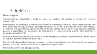 Hidrelétrica
Desvantagens
•Translocação da população e perda de solos, de espécies de plantas e animais, de recursos
madeireiros.
•Modificações na hidrologia; o padrão natural do ciclo hidrológico abaixo da represa será mantido com
uma amplitude reduzida, porque a descarga do rio durante a cheia é grande demais para ser estocada
na represa. Rios com descarga pequena irão perder seu padrão natural de descarga abaixo da represa,
porque a capacidade de estocagem do reservatório é suficientemente grande para controlar a
descarga completamente.
•Mudanças florísticas e faunísticas abaixo e acima da represa, ictiofauna será modificada tanto abaixo
da represa, dentro da mesma e acima dela.
•Deterioração da qualidade da água; tanto pelo crescimento maciço de macrófitas aquáticas e as águas
paradas nos trópicos quentes mostram em geral uma hipoxia forte.
•Produção não direta de gases poluentes.
 