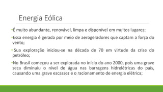 Energia Eólica
•É muito abundante, renovável, limpa e disponível em muitos lugares;
•Essa energia é gerada por meio de aerogeradores que captam a força do
vento;
• Sua exploração iniciou-se na década de 70 em virtude da crise do
petróleo;
•No Brasil começou a ser explorada no início do ano 2000, pois uma grave
seca diminuiu o nível de água nas barragens hidrelétricas do país,
causando uma grave escassez e o racionamento de energia elétrica;
 