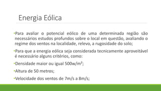 •Para avaliar o potencial eólico de uma determinada região são
necessários estudos profundos sobre o local em questão, avaliando o
regime dos ventos na localidade, relevo, a rugosidade do solo;
•Para que a energia eólica seja considerada tecnicamente aproveitável
é necessário alguns critérios, como:
•Densidade maior ou igual 500w/m²;
•Altura de 50 metros;
•Velocidade dos ventos de 7m/s a 8m/s;
Energia Eólica
 