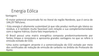 Vantagens
•O maior potencial encontrado foi no litoral da região Nordeste, que é cerca de
144,29 TWh/ano;
• Esta energia é altamente sustentável já que não produz nenhum gás tóxico ou
resíduo, e é também muito favorável com relação a sua complementariedade
com o regime hídrico; Outro fato importante é:
•O Brasil possui uma matriz energética composta predominantemente por
fontes limpas e renováveis e apresenta grandes vantagens no que se refere à
emissão evitada de CO2;
•Uma outra vantagem atraente é a comercialização do CO2 evitado por meio
dos certificados de redução de emissão de carbono no âmbito do Protocolo de
Kyoto.
Energia Eólica
 