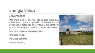 Energia Eólica
Desvantagens
•Por mais que a energia eólica seja uma das
alternativas para a grande problemática de
produção energética sustentável, ela também
acarreta em alguns impactos negativos, como:
•Interferências eletromagnéticas;
•Impacto visual;
•Poluição sonora;
•Danos a fauna;
 
