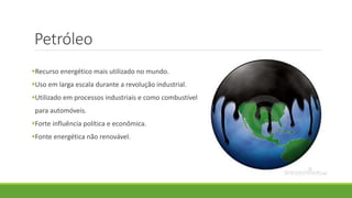 Petróleo
Recurso energético mais utilizado no mundo.
Uso em larga escala durante a revolução industrial.
Utilizado em processos industriais e como combustível
para automóveis.
Forte influência política e econômica.
Fonte energética não renovável.
 