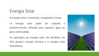 Energia Solar
•A energia solar é renovável, inesgotável e limpa.
• A energia solar pode ser captada e
posteriormente utilizada para aquecer água ou
gerar eletricidade.
•As aplicações da energia solar são divididas em
dois grupos: energia térmica e a energia solar
fotovoltaica.
 