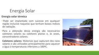 Energia Solar
Energia solar térmica
• Pode ser implantada com sucesso em qualquer
região inclusive naquelas que tenham baixos índices
de radiação.
•Para a obtenção dessa energia são necessários
coletores solares ou coletores planos e, às vezes,
concentradores solares.
Coletores solares: Materiais que capturam dos raios
solares e são utilizados principalmente para aquecer
a água à temperaturas inferiores a 100ºC.
 
