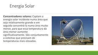Energia Solar
Concentradores solares: Captam a
energia solar incidente numa área que
seja relativamente grande e em
seguida concentrá-la numa área muito
menor, para que essa temperatura da
área menor aumente
significativamente. São conjuntamente
a sistemas que precisam de
temperaturas mais elevadas.
 
