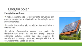 Energia Solar
Energia Fotovoltaica
• A radiação solar pode ser diretamente convertida em
energia elétrica, por meio de efeitos da radiação sobre
semicondutores.
• Os mais destacados são os efeitos termoelétrico e
fotovoltaico.
• O efeito fotovoltaico ocorre por meio da
transformação direta da luz em energia elétrica
utilizando células solares que são capazes de
transformar a energia solar em energia elétrica. A
célula solar mais usada é o silício.
 