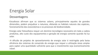 Energia Solar
Desvantagens
•Estudiosos afirmam que os sistemas solares, principalmente aqueles de grandes
dimensões, podem prejudicar a natureza, afetando os habitats naturais das espécies,
funcionamento dos ecossistemas e os processos de biodiversidade.
•Energia solar fotovoltaica requer um domínio tecnológico necessário em toda a cadeia
produtiva, alto custo dos equipamentos e geração de energia somente quando há luz
solar.
• A difusão de projetos de aproveitamento de energia solar é restringida pela baixa
eficiência dos sistemas de conversão de energia que requer a utilização áreas amplas
para captar uma quantidade suficiente para que o investimento seja economicamente
viável.
 
