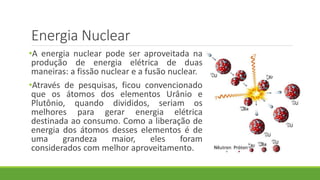 Energia Nuclear
•A energia nuclear pode ser aproveitada na
produção de energia elétrica de duas
maneiras: a fissão nuclear e a fusão nuclear.
•Através de pesquisas, ficou convencionado
que os átomos dos elementos Urânio e
Plutônio, quando divididos, seriam os
melhores para gerar energia elétrica
destinada ao consumo. Como a liberação de
energia dos átomos desses elementos é de
uma grandeza maior, eles foram
considerados com melhor aproveitamento.
 