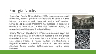 Energia Nuclear
•Chernobyl- No dia 26 de abril de 1986, um experimento mal
conduzido, aliado a problemas estruturais da usina e outros
fatores, causou a explosão do quarto reator de Chernobyl.
Cerca de 31 pessoas morreram na explosão e durante o
combate ao incêndio. Outras centenas faleceram depois, por
causa da exposição aguda à radioatividade.
•Bomba Nuclear- Uma bomba atômica é uma arma explosiva
cuja energia deriva de uma reação nuclear e tem um poder
destrutivo imenso: uma única bomba é capaz de destruir
uma cidade inteira. O horror nuclear em Hiroshima e
Nagasaki marcou a primeira e única vez em que armas
atômicas foram usadas deliberadamente contra seres
humanos.
 