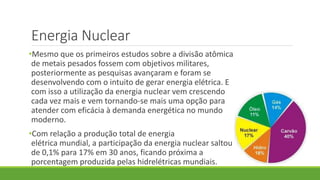 Energia Nuclear
•Mesmo que os primeiros estudos sobre a divisão atômica
de metais pesados fossem com objetivos militares,
posteriormente as pesquisas avançaram e foram se
desenvolvendo com o intuito de gerar energia elétrica. E
com isso a utilização da energia nuclear vem crescendo
cada vez mais e vem tornando-se mais uma opção para
atender com eficácia à demanda energética no mundo
moderno.
•Com relação a produção total de energia
elétrica mundial, a participação da energia nuclear saltou
de 0,1% para 17% em 30 anos, ficando próxima a
porcentagem produzida pelas hidrelétricas mundiais.
 