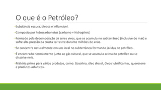 O que é o Petróleo?
•Substância escura, oleosa e inflamável.
•Composto por hidrocarbonetos (carbono + hidrogênio)
•Formado pela decomposição de seres vivos, que se acumula no subterrâneo (inclusive do mar) e
sofre alta pressão da crosta terrestre durante milhões de anos.
•Se concentra naturalmente em um local no subterrâneo formando jazidas de petróleo.
•É encontrado normalmente junto ao gás natural, que se acumula acima do petróleo ou se
dissolve nele.
•Matéria prima para vários produtos, como: Gasolina, óleo diesel, óleos lubrificantes, querosene
e produtos asfálticos.
 