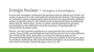 Energia Nuclear – Vantagens e Desvantagens
•A principal vantagem ambiental da geração elétrica obtida por fissão nas
usinas nucleares é a não utilização de combustíveis fósseis, não lançando
na atmosfera gases responsáveis pelo aumento do aquecimento global e
outros produtos tóxicos, não sendo assim responsável pelo aumento do
efeito estufa. Além disso, como o urânio está disponível em grandes
quantidades e não oferecem risco de escassez, é considerado um
combustível de baixo custo.
•Porém, um dos grandes problemas é a geração de lixo nuclear pelas
usinas. Essa grande quantidade de lixo nuclear precisa ficar sob vigilância
por milhares de anos, pois não se conhecem técnicas seguras de
armazenamento deste material. Esse extremo cuidado é necessário, pois
os resíduos radioativos são extremamente perigosos caso ocorra contato
com seres humanos, fontes de água, terra, ar, etc.
 