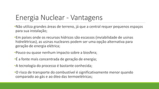 Energia Nuclear - Vantagens
•Não utiliza grandes áreas de terreno, já que a central requer pequenos espaços
para sua instalação;
•Em países onde os recursos hídricos são escassos (inviabilidade de usinas
hidrelétricas), as usinas nucleares podem ser uma opção alternativa para
geração de energia elétrica;
•Pouco ou quase nenhum impacto sobre a biosfera;
•É a fonte mais concentrada de geração de energia;
•A tecnologia do processo é bastante conhecida;
•O risco de transporte do combustível é significativamente menor quando
comparado ao gás e ao óleo das termoelétricas;
 