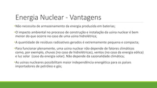 Energia Nuclear - Vantagens
•Não necessita de armazenamento da energia produzida em baterias;
•O impacto ambiental no processo de construção e instalação da usina nuclear é bem
menor do que ocorre no caso de uma usina hidrelétrica;
•A quantidade de resíduos radioativos gerados é extremamente pequena e compacta;
•Para funcionar plenamente, uma usina nuclear não depende de fatores climáticos
como, por exemplo, chuvas (no caso de hidrelétricas), ventos (no caso da energia eólica)
e luz solar (caso da energia solar). Não depende da sazonalidade climática;
•As usinas nucleares possibilitam maior independência energética para os países
importadores de petróleo e gás;
 
